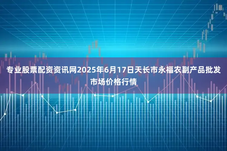 专业股票配资资讯网2025年6月17日天长市永福农副产品批发市场价格行情