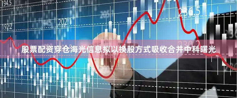 股票配资穿仓海光信息拟以换股方式吸收合并中科曙光