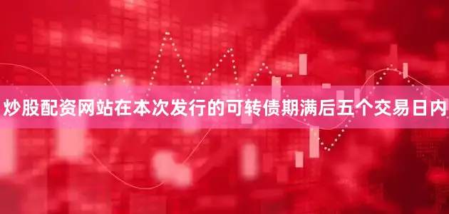 炒股配资网站在本次发行的可转债期满后五个交易日内