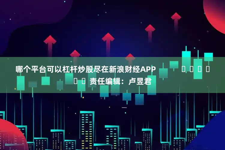 哪个平台可以杠杆炒股尽在新浪财经APP            						责任编辑：卢昱君
