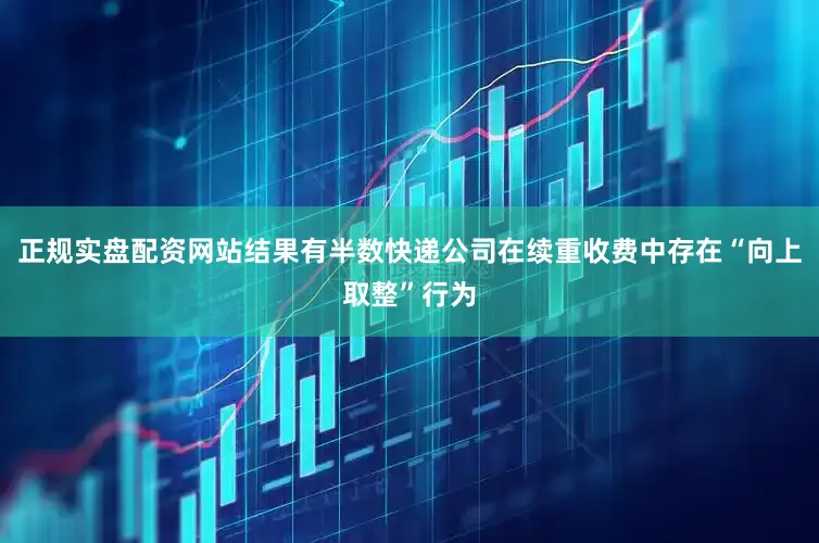 正规实盘配资网站结果有半数快递公司在续重收费中存在“向上取整”行为