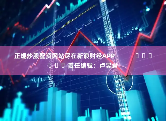 正规炒股配资网站尽在新浪财经APP            						责任编辑：卢昱君