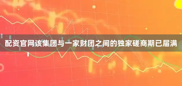 配资官网该集团与一家财团之间的独家磋商期已届满