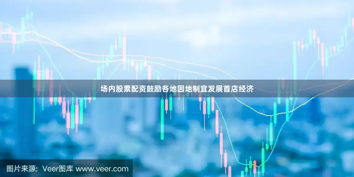 场内股票配资鼓励各地因地制宜发展首店经济