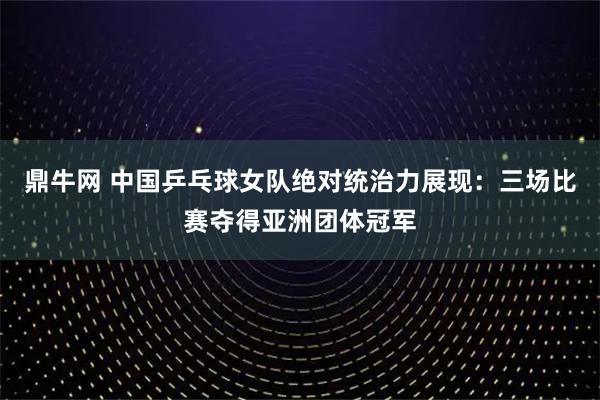 鼎牛网 中国乒乓球女队绝对统治力展现：三场比赛夺得亚洲团体冠军