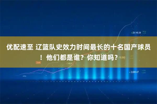 优配速至 辽篮队史效力时间最长的十名国产球员！他们都是谁？你知道吗？