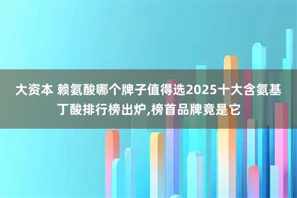 大资本 赖氨酸哪个牌子值得选2025十大含氨基丁酸排行榜出炉,榜首品牌竟是它