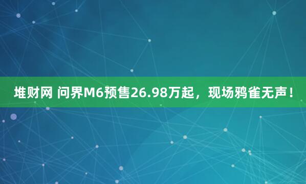 堆财网 问界M6预售26.98万起，现场鸦雀无声！