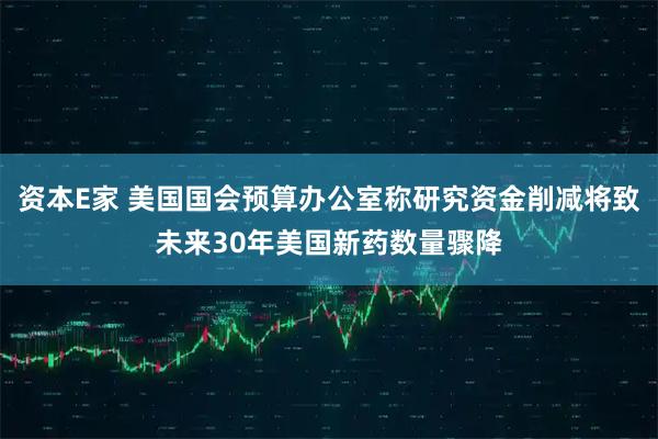 资本E家 美国国会预算办公室称研究资金削减将致未来30年美国新药数量骤降