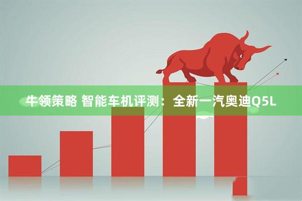牛领策略 智能车机评测：全新一汽奥迪Q5L