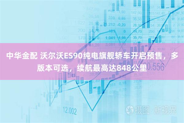 中华金配 沃尔沃ES90纯电旗舰轿车开启预售，多版本可选，续航最高达848公里