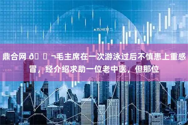 鼎合网 🌬毛主席在一次游泳过后不慎患上重感冒，经介绍求助一位老中医，但那位