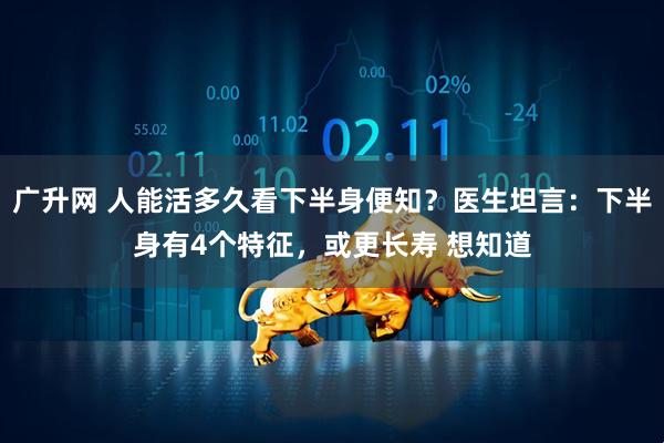 广升网 人能活多久看下半身便知？医生坦言：下半身有4个特征，或更长寿 想知道