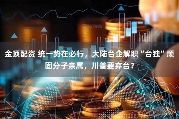 金顶配资 统一势在必行，大陆台企解职“台独”顽固分子亲属，川普要弃台？