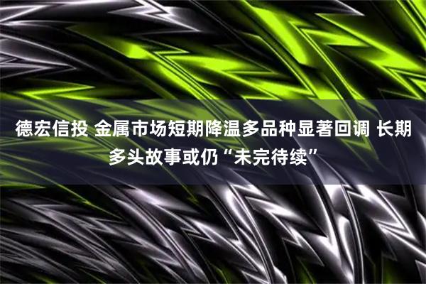 德宏信投 金属市场短期降温多品种显著回调 长期多头故事或仍“未完待续”
