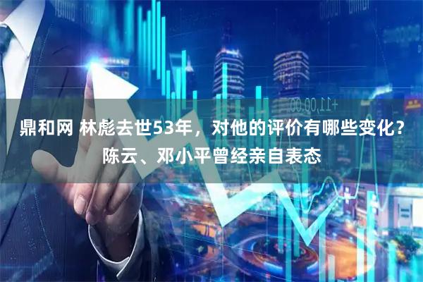 鼎和网 林彪去世53年，对他的评价有哪些变化？陈云、邓小平曾经亲自表态