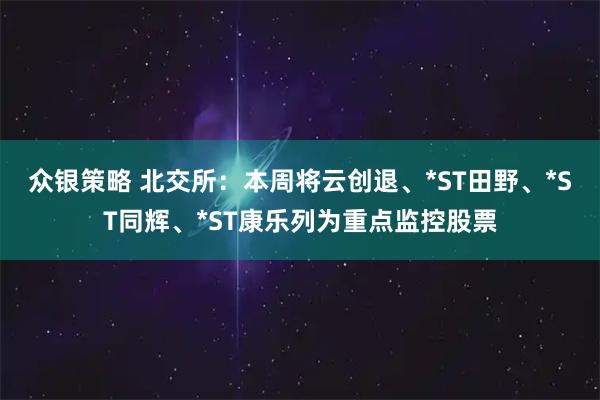 众银策略 北交所：本周将云创退、*ST田野、*ST同辉、*ST康乐列为重点监控股票