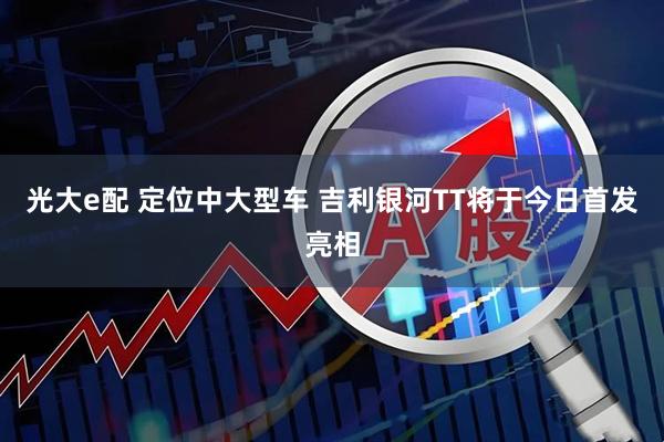 光大e配 定位中大型车 吉利银河TT将于今日首发亮相