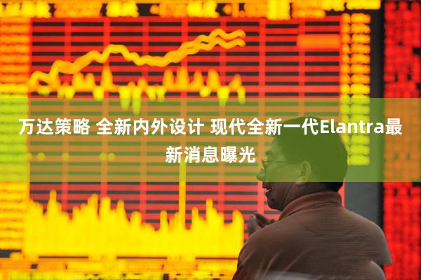 万达策略 全新内外设计 现代全新一代Elantra最新消息曝光