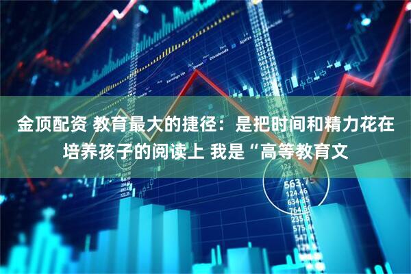 金顶配资 教育最大的捷径：是把时间和精力花在培养孩子的阅读上 我是“高等教育文