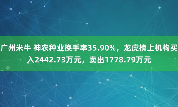 广州米牛 神农种业换手率35.90%，龙虎榜上机构买入2442.73万元，卖出1778.79万元